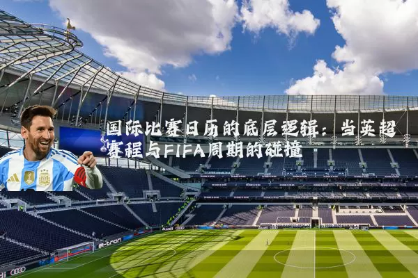 国际比赛日历的底层逻辑：当英超赛程与FIFA周期的碰撞