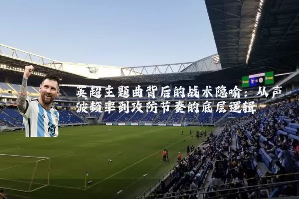 英超主题曲背后的战术隐喻:从声波频率到攻防节奏的底层逻辑