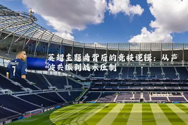 英超主题曲背后的竞技逻辑：从声波共振到战术压制