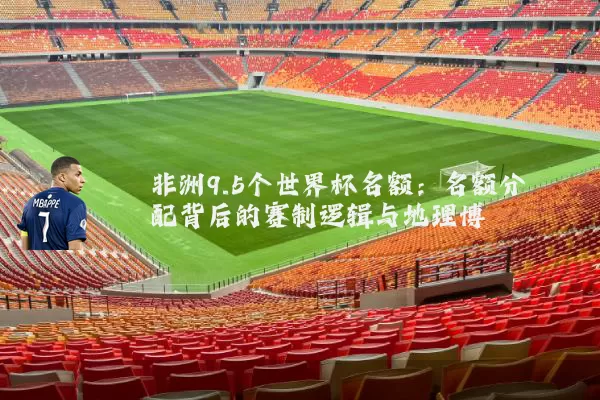 非洲9.5个世界杯名额:名额分配背后的赛制逻辑与地理博弈